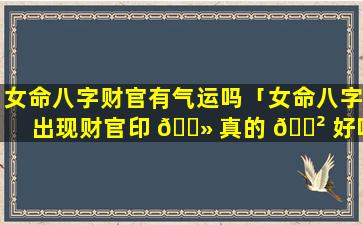 女命八字财官有气运吗「女命八字出现财官印 🌻 真的 🌲 好吗」
